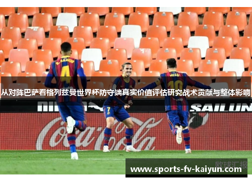 从对阵巴萨看格列兹曼世界杯防守端真实价值评估研究战术贡献与整体影响