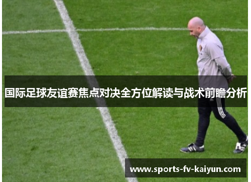 国际足球友谊赛焦点对决全方位解读与战术前瞻分析