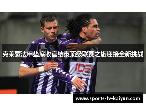 克莱蒙法甲垫底收官结束顶级联赛之旅迎接全新挑战